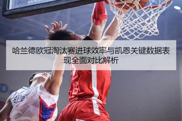 哈兰德欧冠淘汰赛进球效率与凯恩关键数据表现全面对比解析