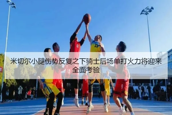 米切尔小腿伤势反复之下骑士后场单打火力将迎来全面考验