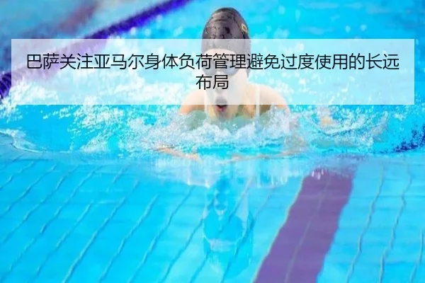 巴萨关注亚马尔身体负荷管理避免过度使用的长远布局