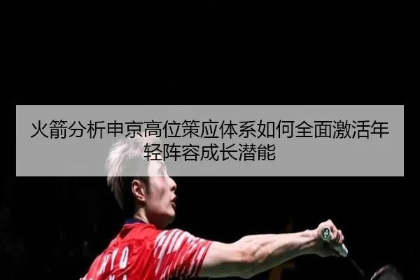 火箭分析申京高位策应体系如何全面激活年轻阵容成长潜能