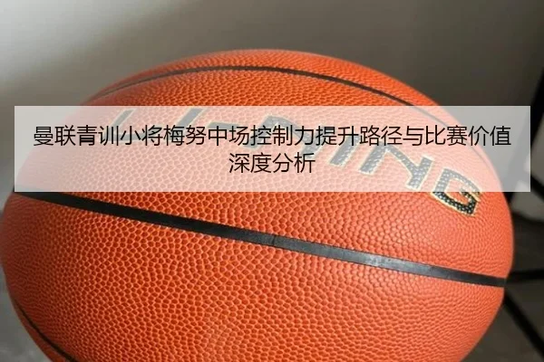 曼联青训小将梅努中场控制力提升路径与比赛价值深度分析