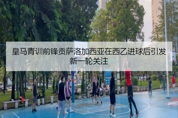 皇马青训前锋贡萨洛加西亚在西乙进球后引发新一轮关注