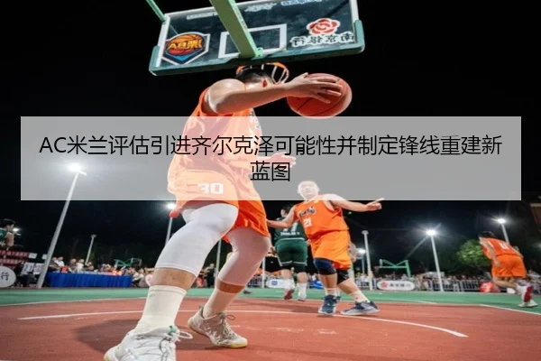 AC米兰评估引进齐尔克泽可能性并制定锋线重建新蓝图