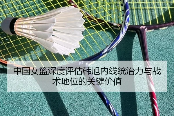 中国女篮深度评估韩旭内线统治力与战术地位的关键价值