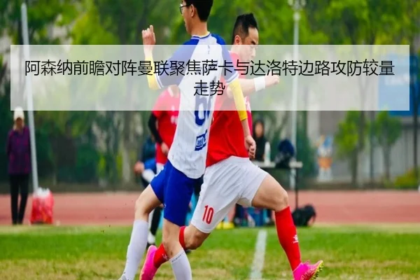 阿森纳前瞻对阵曼联聚焦萨卡与达洛特边路攻防较量走势