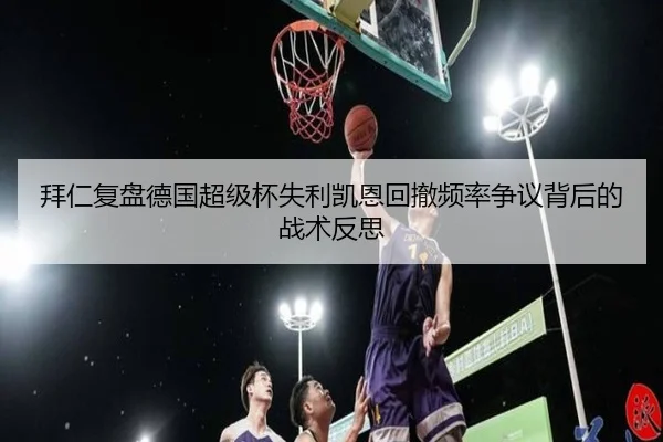 拜仁复盘德国超级杯失利凯恩回撤频率争议背后的战术反思