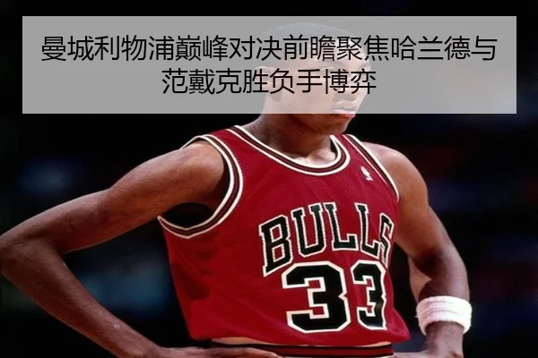 曼城利物浦巅峰对决前瞻聚焦哈兰德与范戴克胜负手博弈