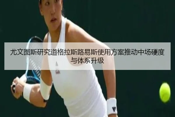 尤文图斯研究道格拉斯路易斯使用方案推动中场硬度与体系升级
