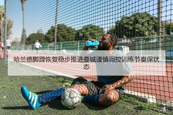 哈兰德脚踝恢复稳步推进曼城谨慎调控训练节奏保状态